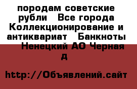 породам советские рубли - Все города Коллекционирование и антиквариат » Банкноты   . Ненецкий АО,Черная д.